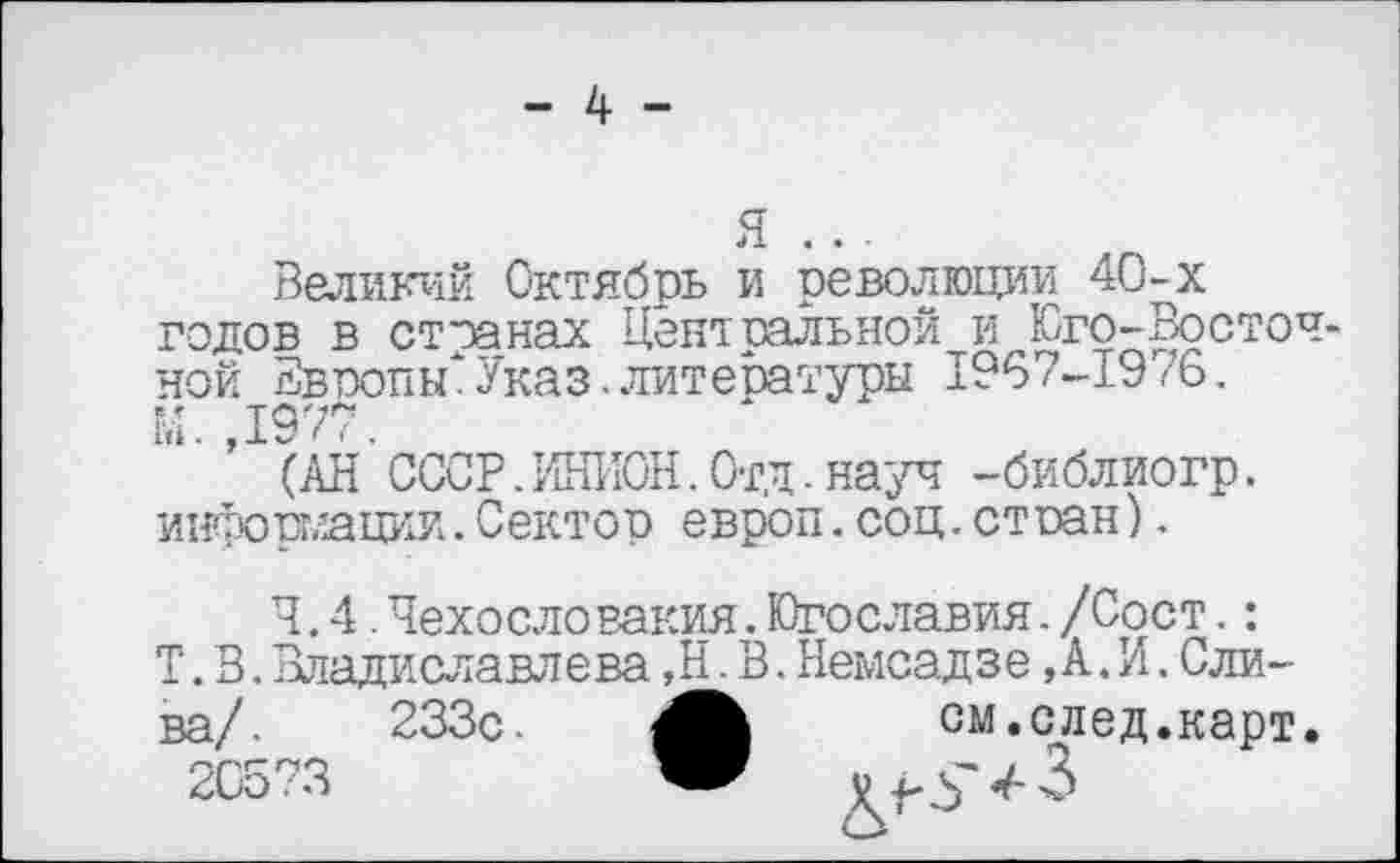 ﻿я ...
Великий Октябрь и революции 40-х годов в странах Центральной и Юго-Восточной Звропьк Указ.литературы 1967-1976. М. ,1977.
(АН СССР.ИНИОН.Отд.науч -библиогр. информации.Сектор европ.соц.ст сан).
4.4.Чехосло вакия.Югославия./Сост.:
Т. В. Владиславлева ,Н. В. Немсадзе, А. И. Слива/. 233с.	см.след.карт.
20573	Ж V